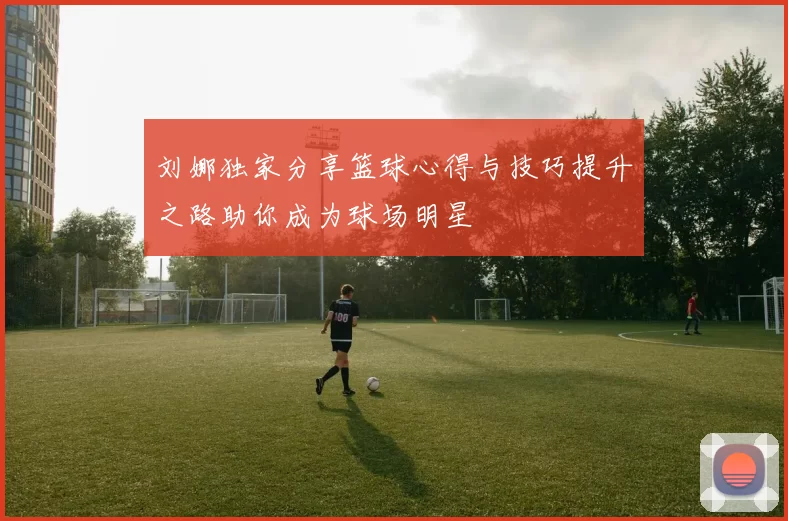 刘娜独家分享篮球心得与技巧提升之路助你成为球场明星