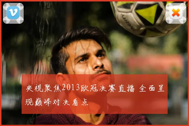 央视聚焦2013欧冠决赛直播 全面呈现巅峰对决看点