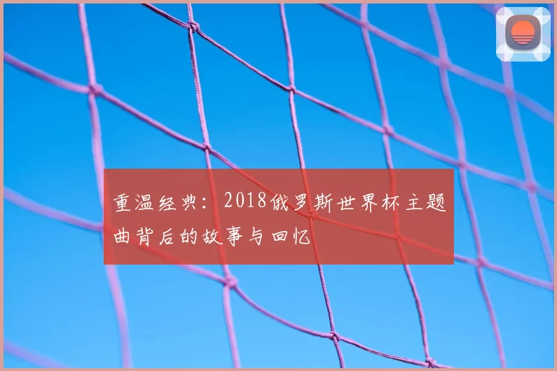 重温经典：2018俄罗斯世界杯主题曲背后的故事与回忆