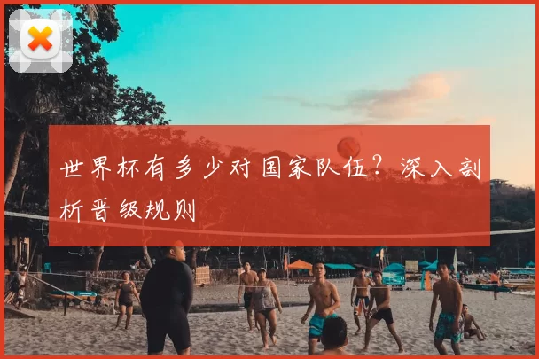 世界杯有多少对国家队伍？深入剖析晋级规则