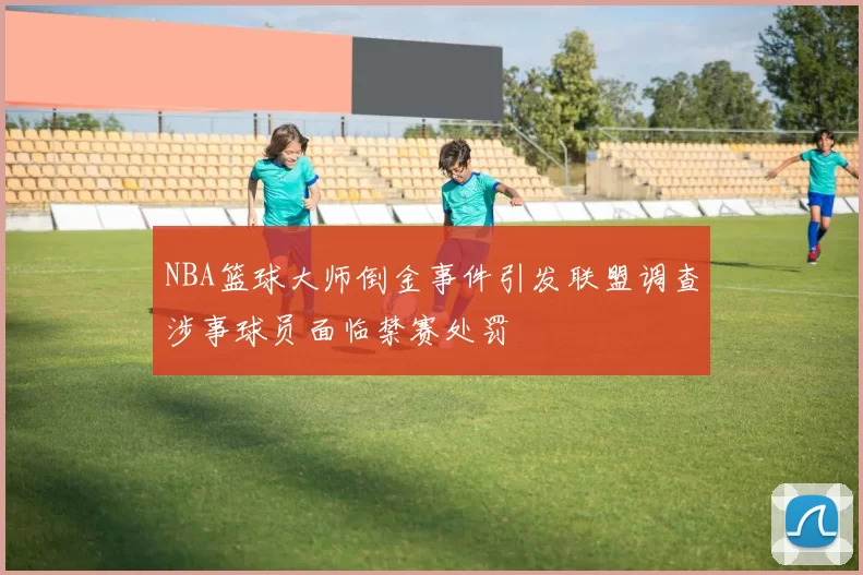 NBA篮球大师倒金事件引发联盟调查涉事球员面临禁赛处罚