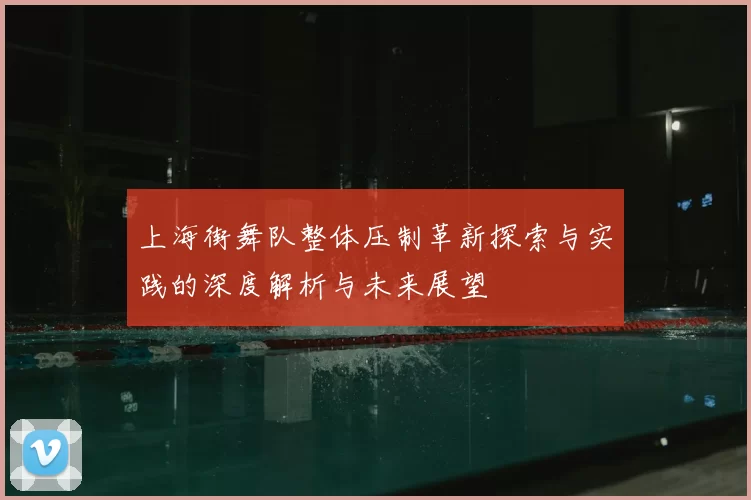 上海街舞队整体压制革新探索与实践的深度解析与未来展望