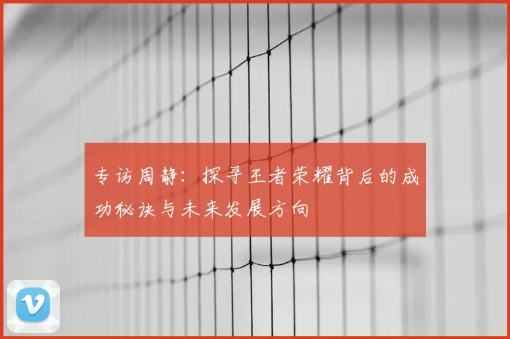 专访周静：探寻王者荣耀背后的成功秘诀与未来发展方向