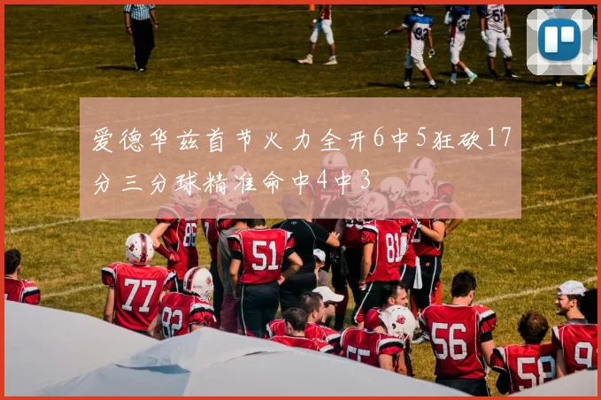 爱德华兹首节火力全开6中5狂砍17分三分球精准命中4中3