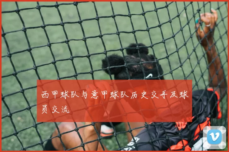 西甲球队与意甲球队历史交手及球员交流