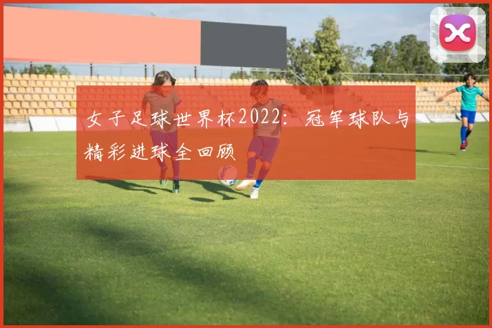 女子足球世界杯2022：冠军球队与精彩进球全回顾