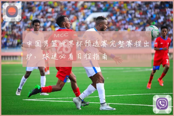 中国男篮世界杯预选赛完整赛程出炉，球迷必看日程指南