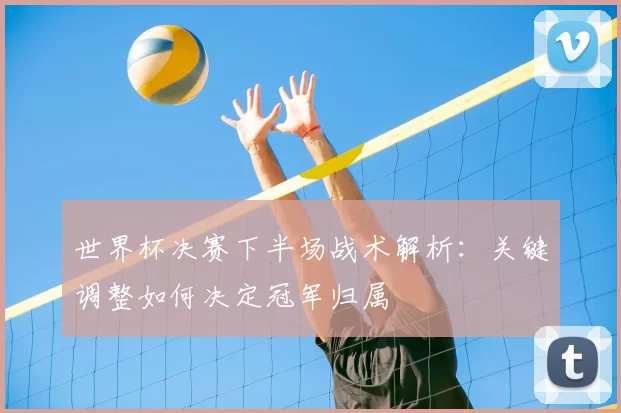 世界杯决赛下半场战术解析：关键调整如何决定冠军归属
