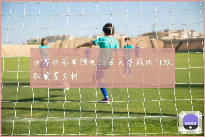 世界杯冠军预测：五大夺冠热门球队前景分析