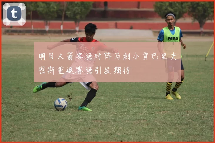 明日火箭客场对阵马刺小贾巴里史密斯重返赛场引发期待