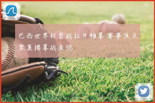 巴西世界杯首战拉开帷幕 赛事焦点聚集揭幕战表现