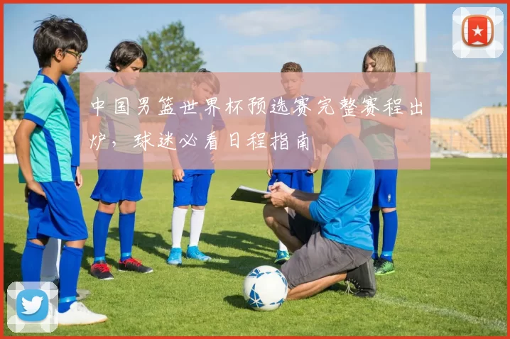 中国男篮世界杯预选赛完整赛程出炉，球迷必看日程指南