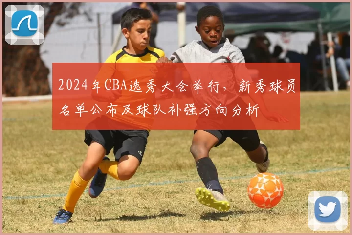 2024年CBA选秀大会举行，新秀球员名单公布及球队补强方向分析