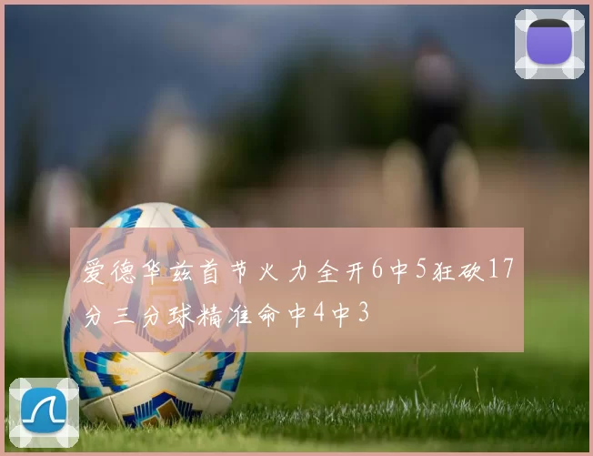 爱德华兹首节火力全开6中5狂砍17分三分球精准命中4中3