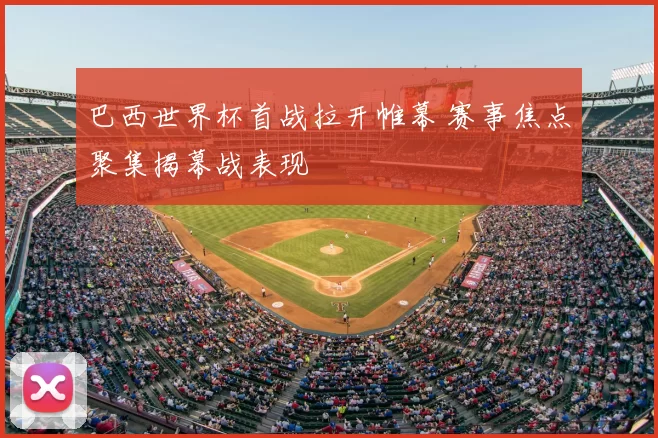 巴西世界杯首战拉开帷幕 赛事焦点聚集揭幕战表现