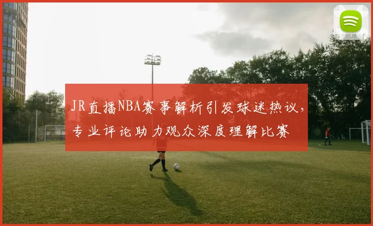 JR直播NBA赛事解析引发球迷热议，专业评论助力观众深度理解比赛