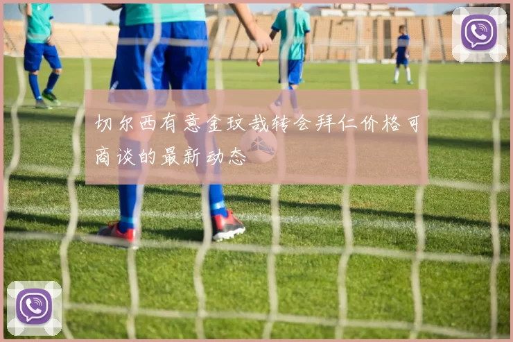切尔西有意金玟哉转会拜仁价格可商谈的最新动态