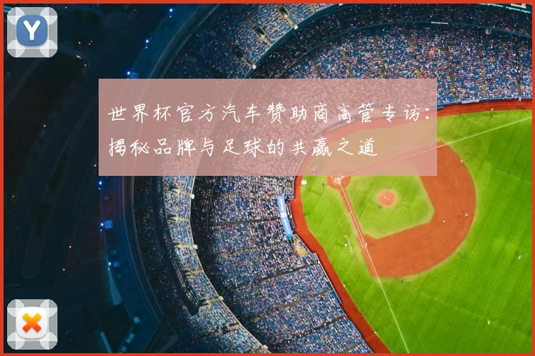 世界杯官方汽车赞助商高管专访:揭秘品牌与足球的共赢之道