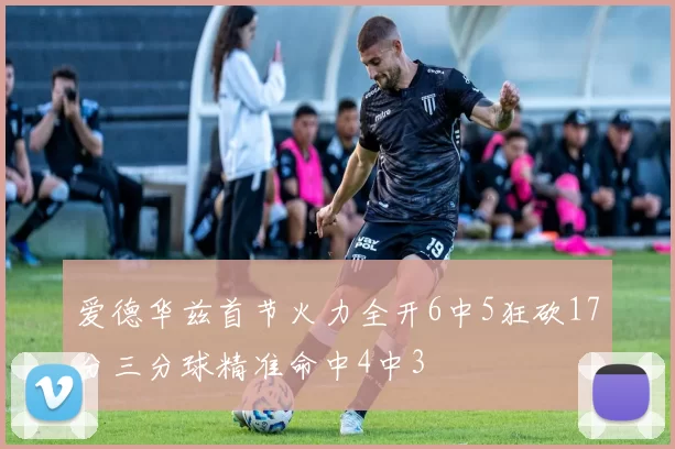 爱德华兹首节火力全开6中5狂砍17分三分球精准命中4中3