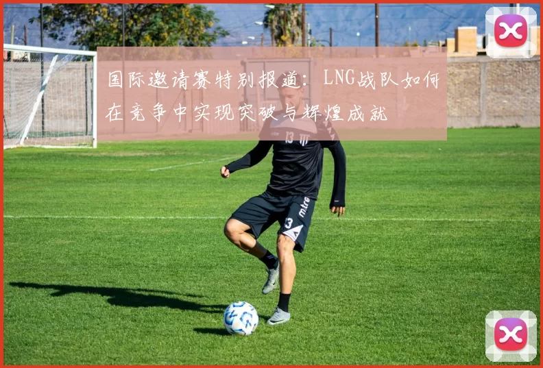 国际邀请赛特别报道：LNG战队如何在竞争中实现突破与辉煌成就