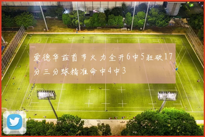 爱德华兹首节火力全开6中5狂砍17分三分球精准命中4中3