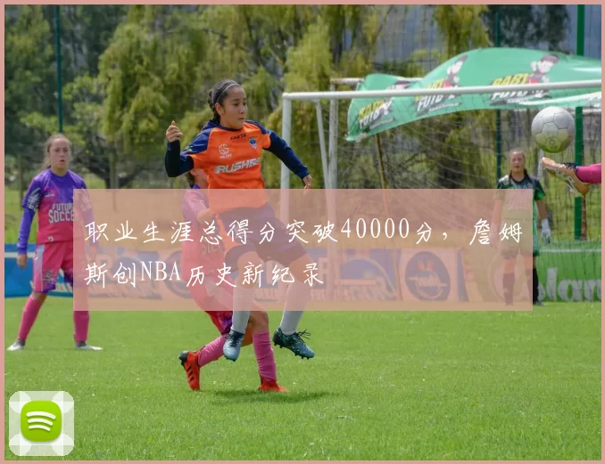职业生涯总得分突破40000分，詹姆斯创NBA历史新纪录