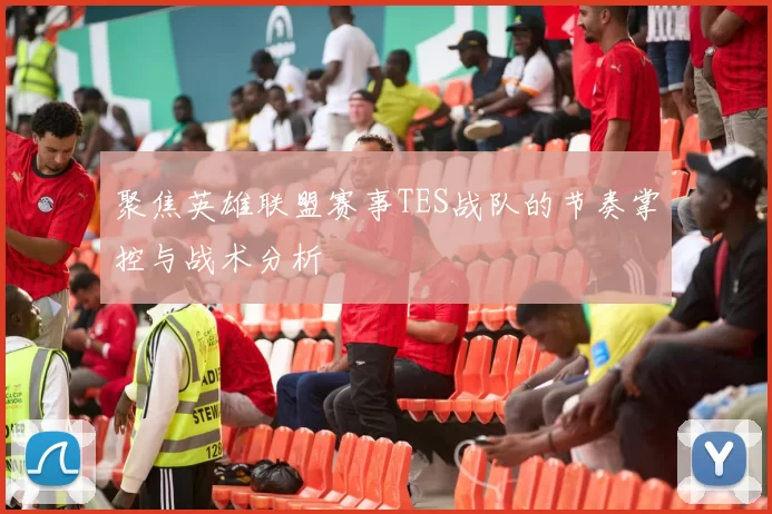 聚焦英雄联盟赛事TES战队的节奏掌控与战术分析