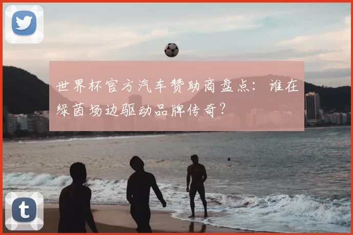 世界杯官方汽车赞助商盘点：谁在绿茵场边驱动品牌传奇？